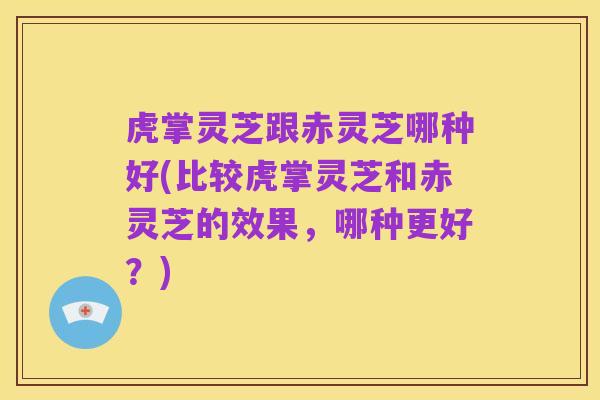 虎掌灵芝跟赤灵芝哪种好(比较虎掌灵芝和赤灵芝的效果,哪种更好?)