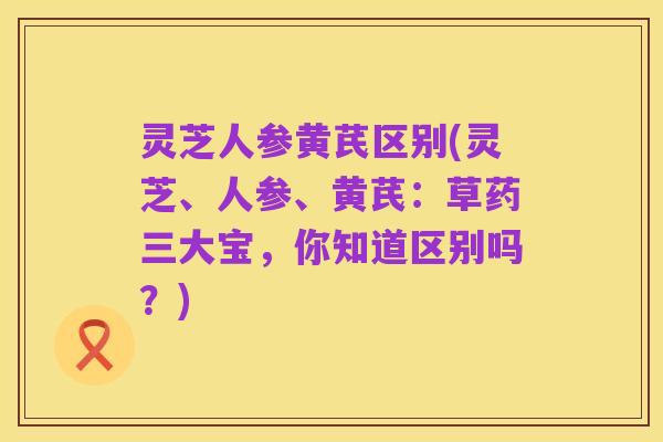 灵芝人参黄芪区别(灵芝、人参、黄芪:草药三大宝,你知道区别吗?)