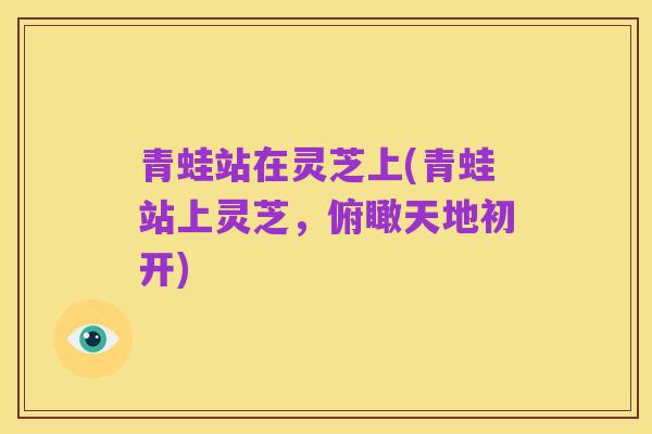 青蛙站在灵芝上(青蛙站上灵芝,俯瞰天地初开)