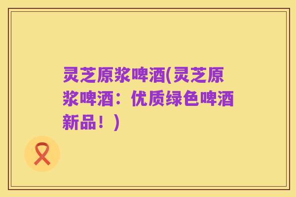 灵芝原浆啤酒(灵芝原浆啤酒:优质绿色啤酒新品!)