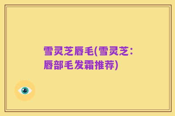雪灵芝唇毛(雪灵芝:唇部毛发霜推荐)