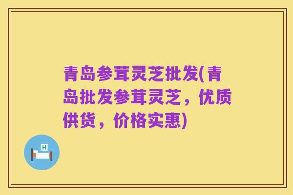 青岛参茸灵芝批发(青岛批发参茸灵芝,优质供货,价格实惠)
