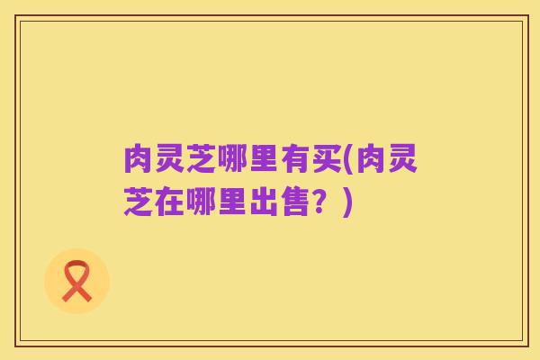 肉灵芝哪里有买(肉灵芝在哪里出售？)