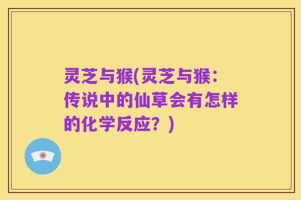灵芝与猴(灵芝与猴：传说中的仙草会有怎样的化学反应？)