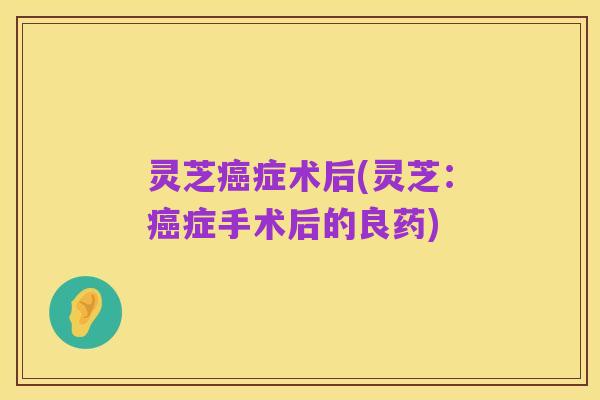 灵芝癌症术后(灵芝:癌症手术后的良药)