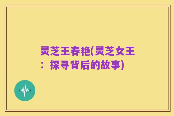 灵芝王春艳(灵芝女王:探寻背后的故事)