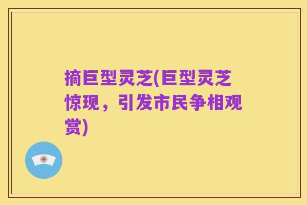 摘巨型灵芝(巨型灵芝惊现,引发市民争相观赏)