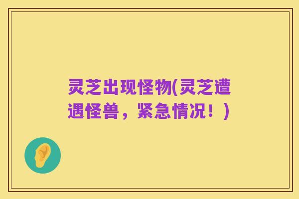 灵芝出现怪物(灵芝遭遇怪兽,紧急情况!)