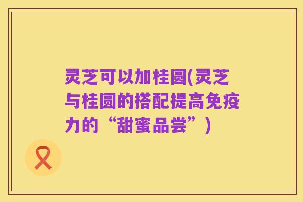 灵芝可以加桂圆(灵芝与桂圆的搭配提高免疫力的“甜蜜品尝”)