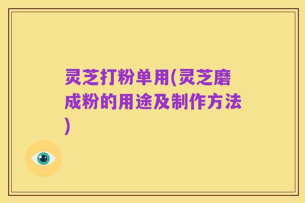灵芝打粉单用(灵芝磨成粉的用途及制作方法)