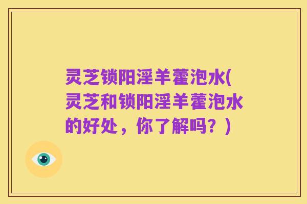 灵芝锁阳淫羊藿泡水(灵芝和锁阳淫羊藿泡水的好处，你了解吗？)