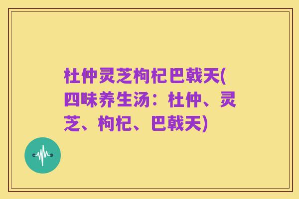 杜仲灵芝枸杞巴戟天(四味养生汤:杜仲、灵芝、枸杞、巴戟天)