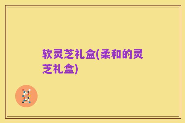软灵芝礼盒(柔和的灵芝礼盒)