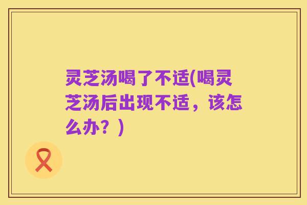 灵芝汤喝了不适(喝灵芝汤后出现不适,该怎么办?)