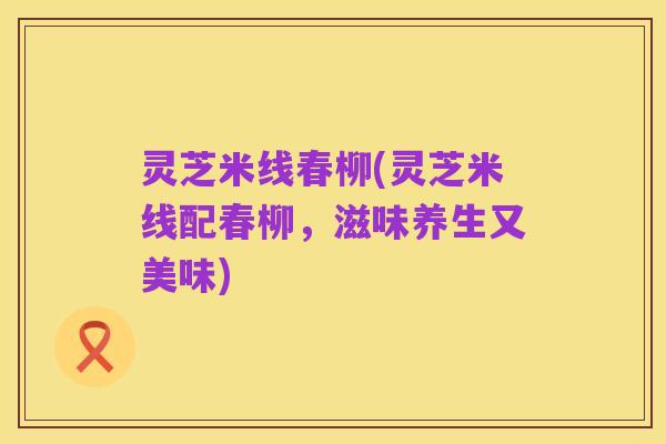 灵芝米线春柳(灵芝米线配春柳,滋味养生又美味)