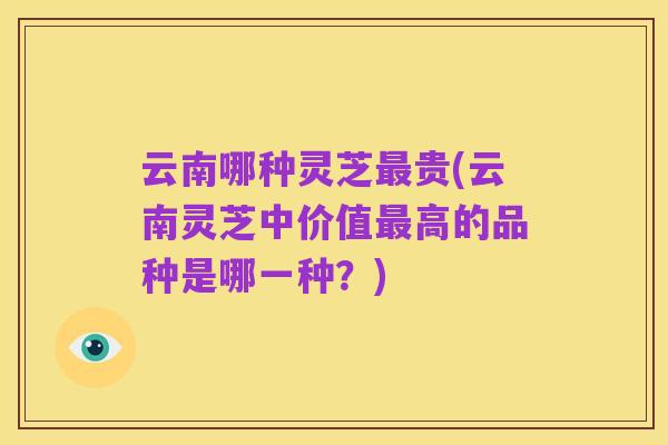 云南哪种灵芝最贵(云南灵芝中价值最高的品种是哪一种?)
