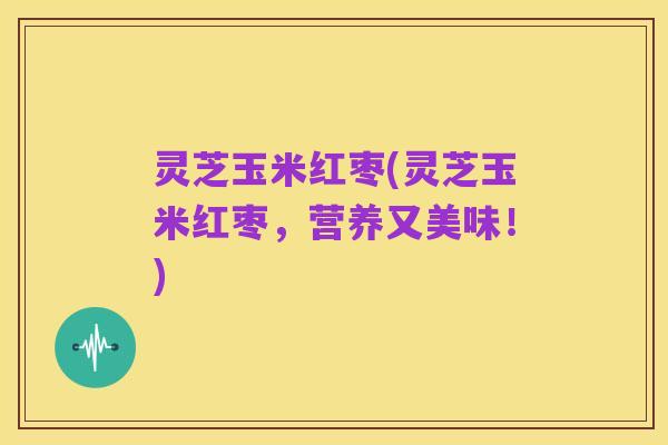灵芝玉米红枣(灵芝玉米红枣,营养又美味!)