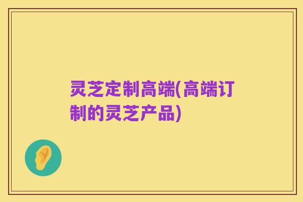 灵芝定制高端(高端订制的灵芝产品)