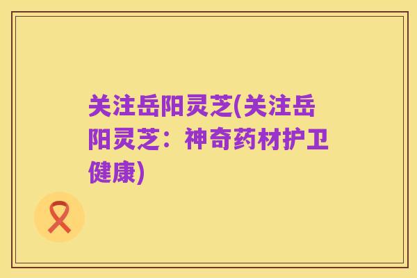 关注岳阳灵芝(关注岳阳灵芝：神奇药材护卫健康)