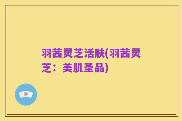 羽茜灵芝活肤(羽茜灵芝:美肌圣品)