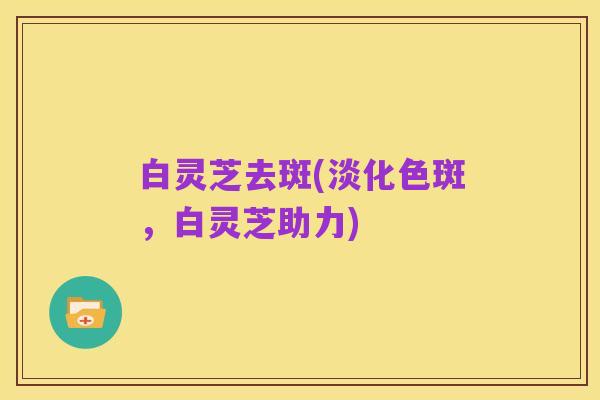 白灵芝去斑(淡化色斑,白灵芝助力)