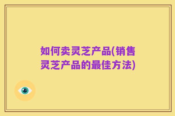 如何卖灵芝产品(销售灵芝产品的最佳方法)