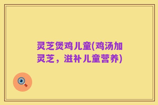 灵芝煲鸡儿童(鸡汤加灵芝,滋补儿童营养)