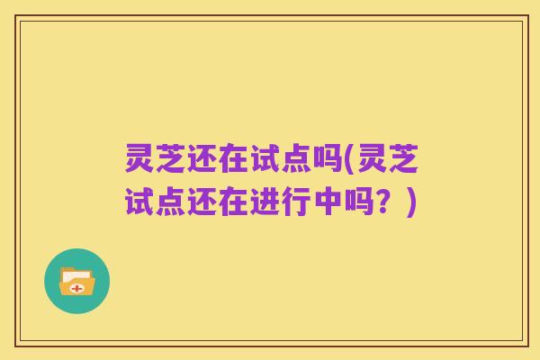 灵芝还在试点吗(灵芝试点还在进行中吗?)