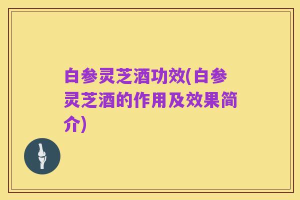 白参灵芝酒功效(白参灵芝酒的作用及效果简介)