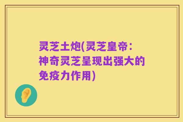 灵芝土炮(灵芝皇帝:神奇灵芝呈现出强大的免疫力作用)