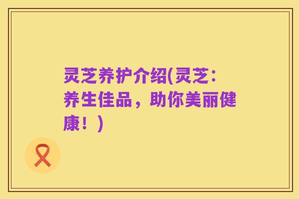 灵芝养护介绍(灵芝:养生佳品,助你美丽健康!)