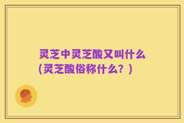 灵芝中灵芝酸又叫什么(灵芝酸俗称什么?)