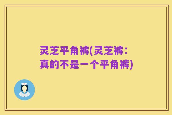 灵芝平角裤(灵芝裤：真的不是一个平角裤)