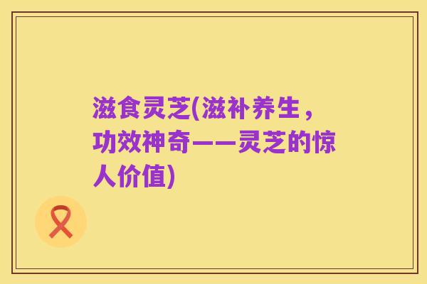 滋食灵芝(滋补养生,功效神奇——灵芝的惊人价值)