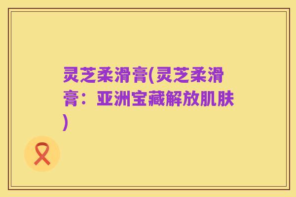 灵芝柔滑膏(灵芝柔滑膏:亚洲宝藏解放肌肤)