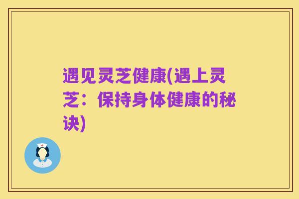 遇见灵芝健康(遇上灵芝:保持身体健康的秘诀)
