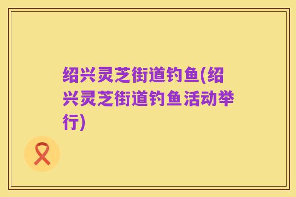 绍兴灵芝街道钓鱼(绍兴灵芝街道钓鱼活动举行)