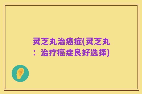 灵芝丸治癌症(灵芝丸：治疗癌症良好选择)