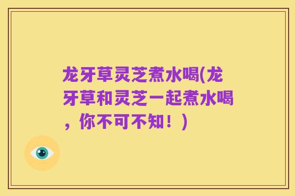 龙牙草灵芝煮水喝(龙牙草和灵芝一起煮水喝,你不可不知!)