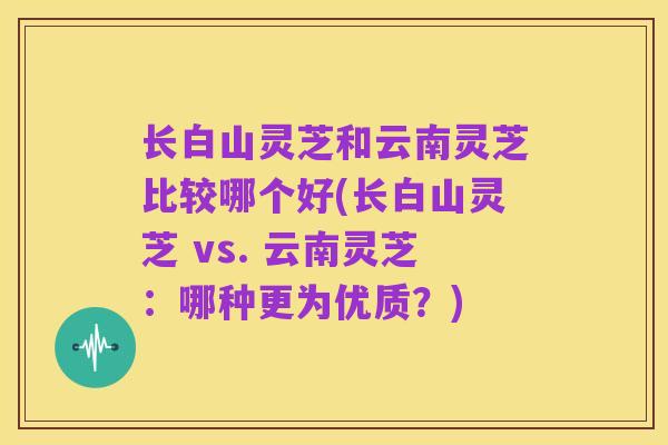 长白山灵芝和云南灵芝比较哪个好(长白山灵芝 vs. 云南灵芝:哪种更为优质?)