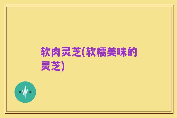 软肉灵芝(软糯美味的灵芝)