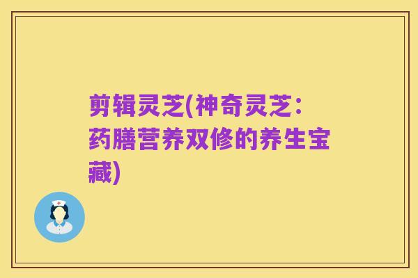 剪辑灵芝(神奇灵芝：药膳营养双修的养生宝藏)