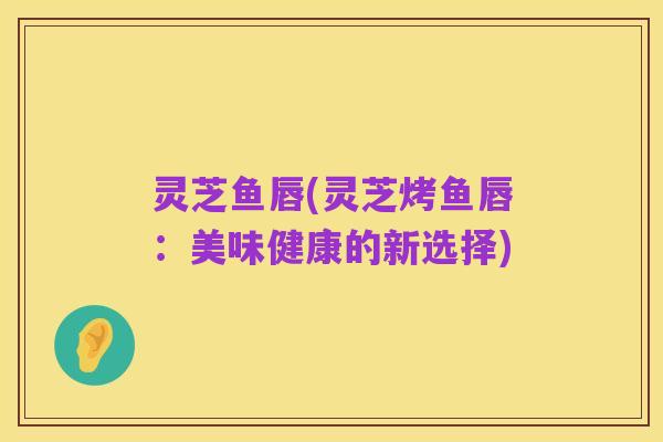 灵芝鱼唇(灵芝烤鱼唇:美味健康的新选择)