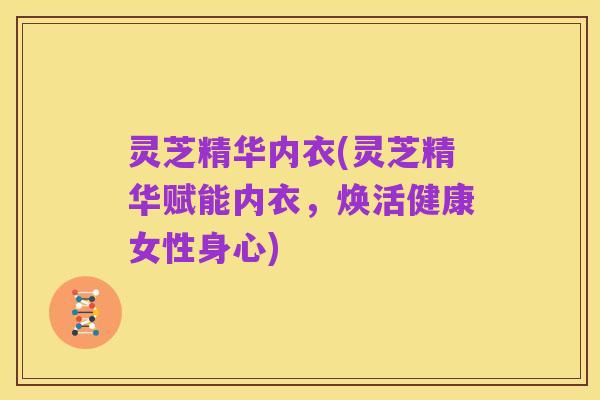 灵芝精华内衣(灵芝精华赋能内衣,焕活健康女性身心)