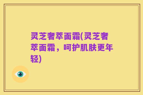 灵芝奢萃面霜(灵芝奢萃面霜,呵护肌肤更年轻)