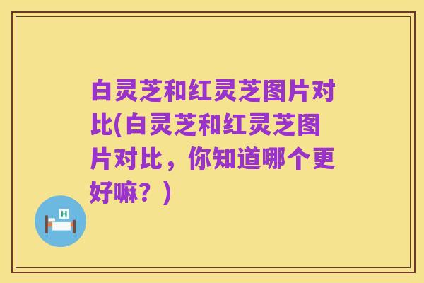 白灵芝和红灵芝图片对比(白灵芝和红灵芝图片对比,你知道哪个更好嘛?)