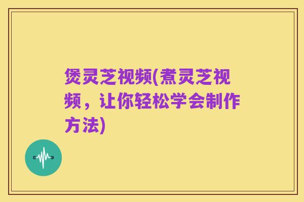 煲灵芝视频(煮灵芝视频,让你轻松学会制作方法)