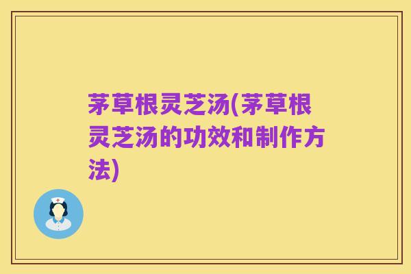 茅草根灵芝汤(茅草根灵芝汤的功效和制作方法)