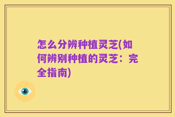 怎么分辨种植灵芝(如何辨别种植的灵芝:完全指南)