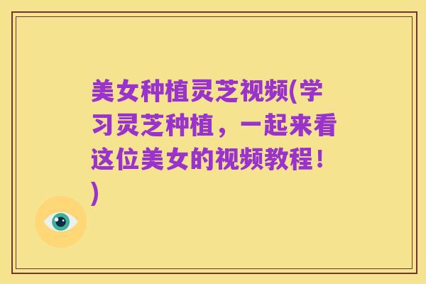 美女种植灵芝视频(学习灵芝种植,一起来看这位美女的视频教程!)